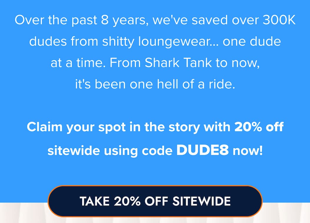Over the past 8 years, we've saved over 300K dudes from shitty loungewear... one dude at a time. From Shark Tank to now, it's been one hell of a ride.  Claim your spot in the story with 20% off sitewide using code DUDE8 now! TAKE 20% OFF SITEWIDE