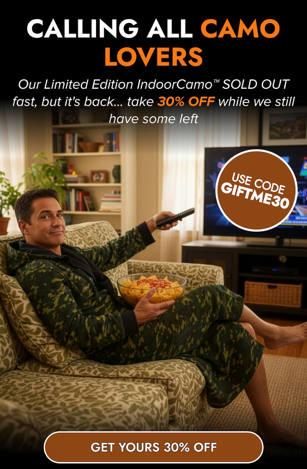 CALLING ALL CAMO LOVERS Our Limited Edition IndoorCamo™ SOLD OUT fast, but it's back... take 30% OFF while we still have some left USE CODE GIFTME30 GET YOUUR 30% OFF