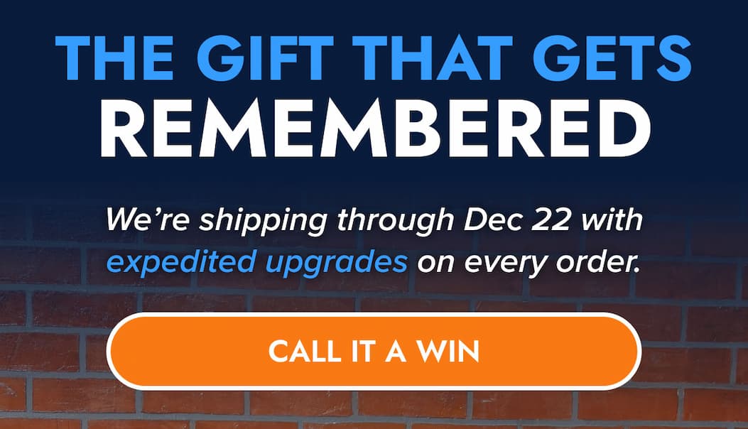 THE GIFT THAT GETS REMEMBERED We're shipping through Dec 22 with expedited upgrades on every order. CALL IT A WIN