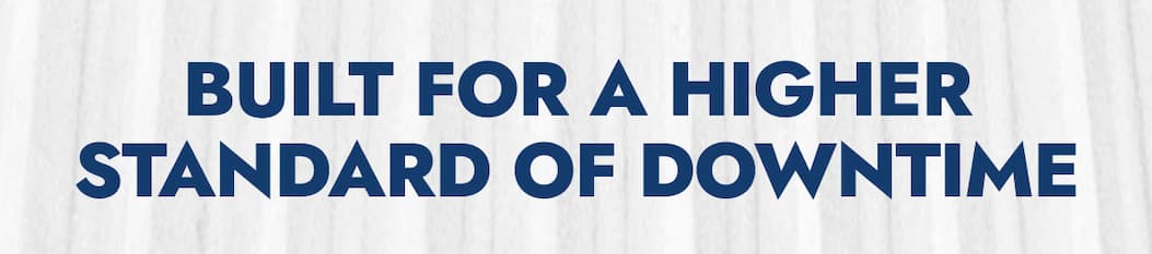 BUILT FOR A HIGHER STANDARD OF DOWNTIME