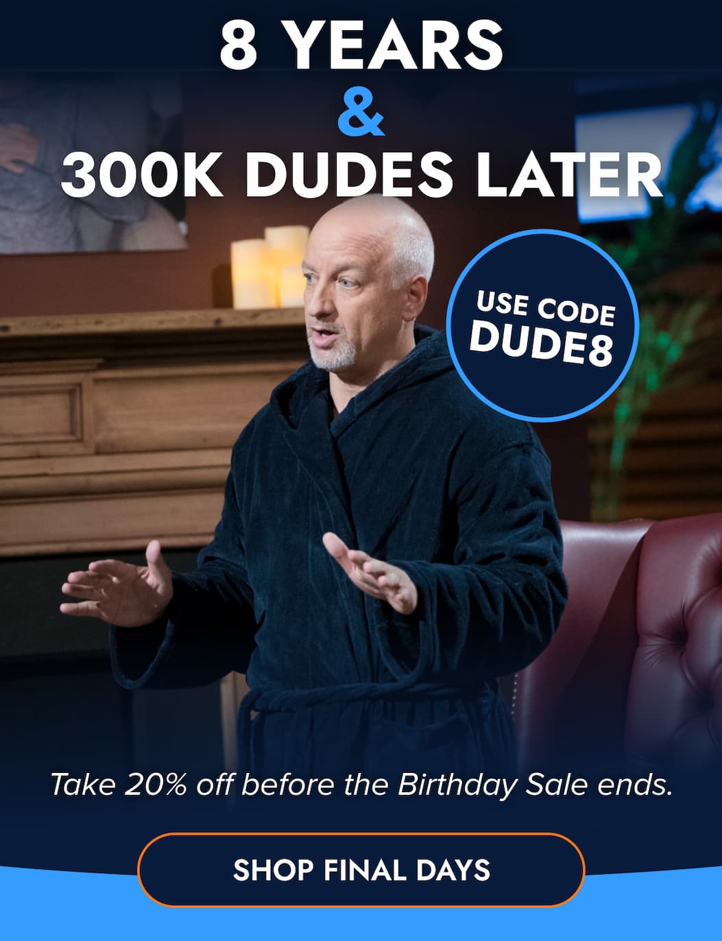 8 YEARS & 300K DUDES LATER USE CODE DUDE8 Take 20% off before the Birthday Sale ends. SHOP FINAL DAYS