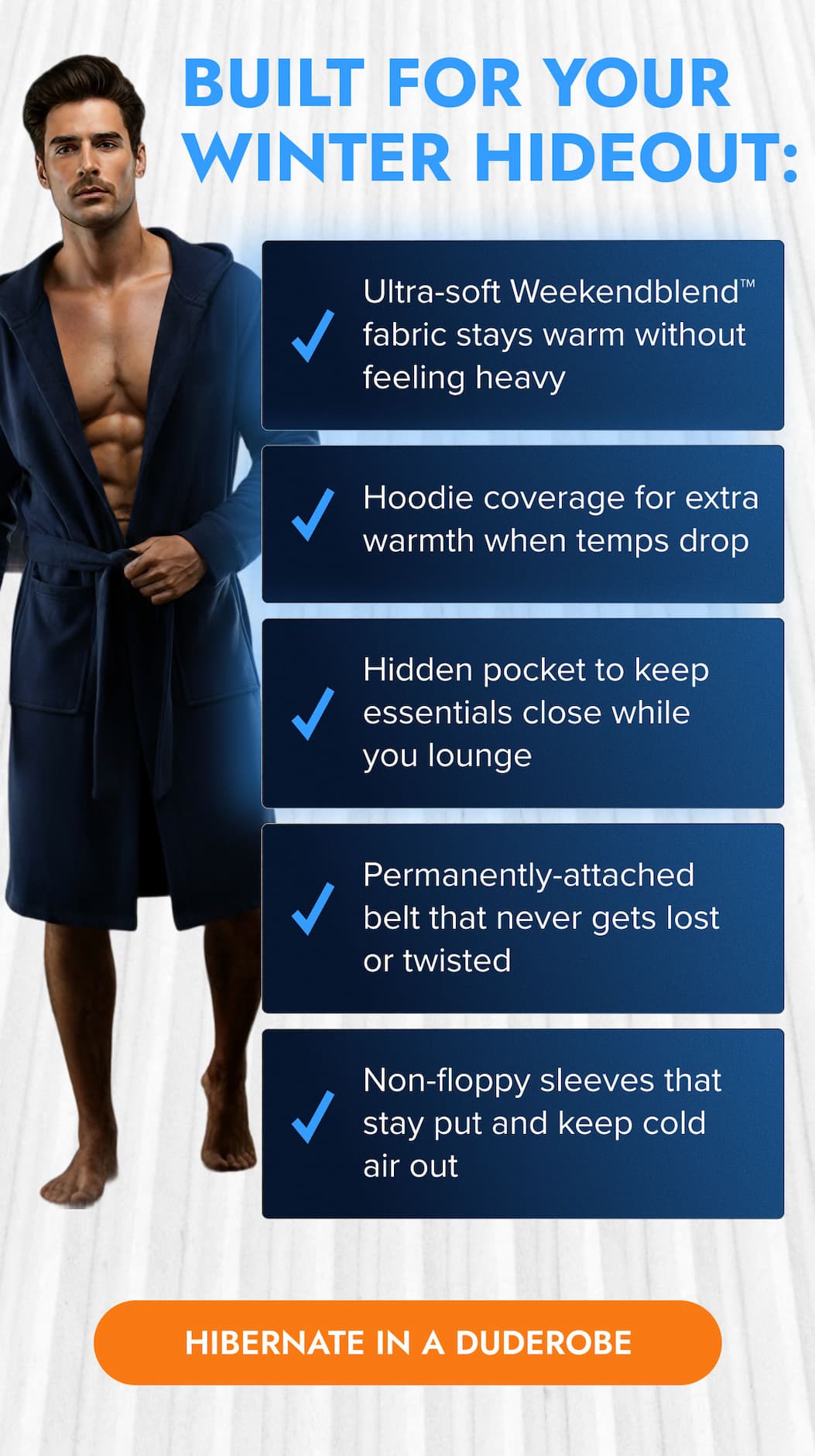 BUILT FOR YOUR WINTER HIDEOUT ← Ultra-soft Weekendblend™ fabric stays warm without feeling heavy ← Hoodie coverage for extra warmth when temps drop ← Hidden pocket to keep essentials close while you lounge ← Permanently-attached belt that never gets lost or twisted ← Non-floppy sleeves that stay put and keep cold air out HIBERNATE IN A DUDEROBE