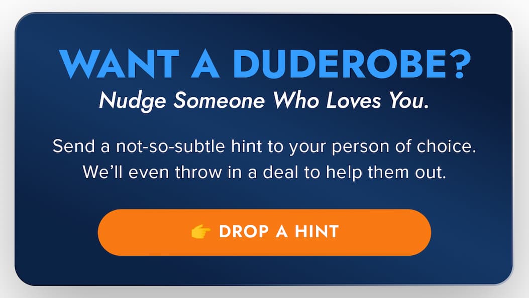 WANT A DUDEROBE? Nudge Someone Who Loves You. Send a not-so-subtle hint to your person of choice. We'll even throw in a deal to help them out. 👉 Drop a Hint