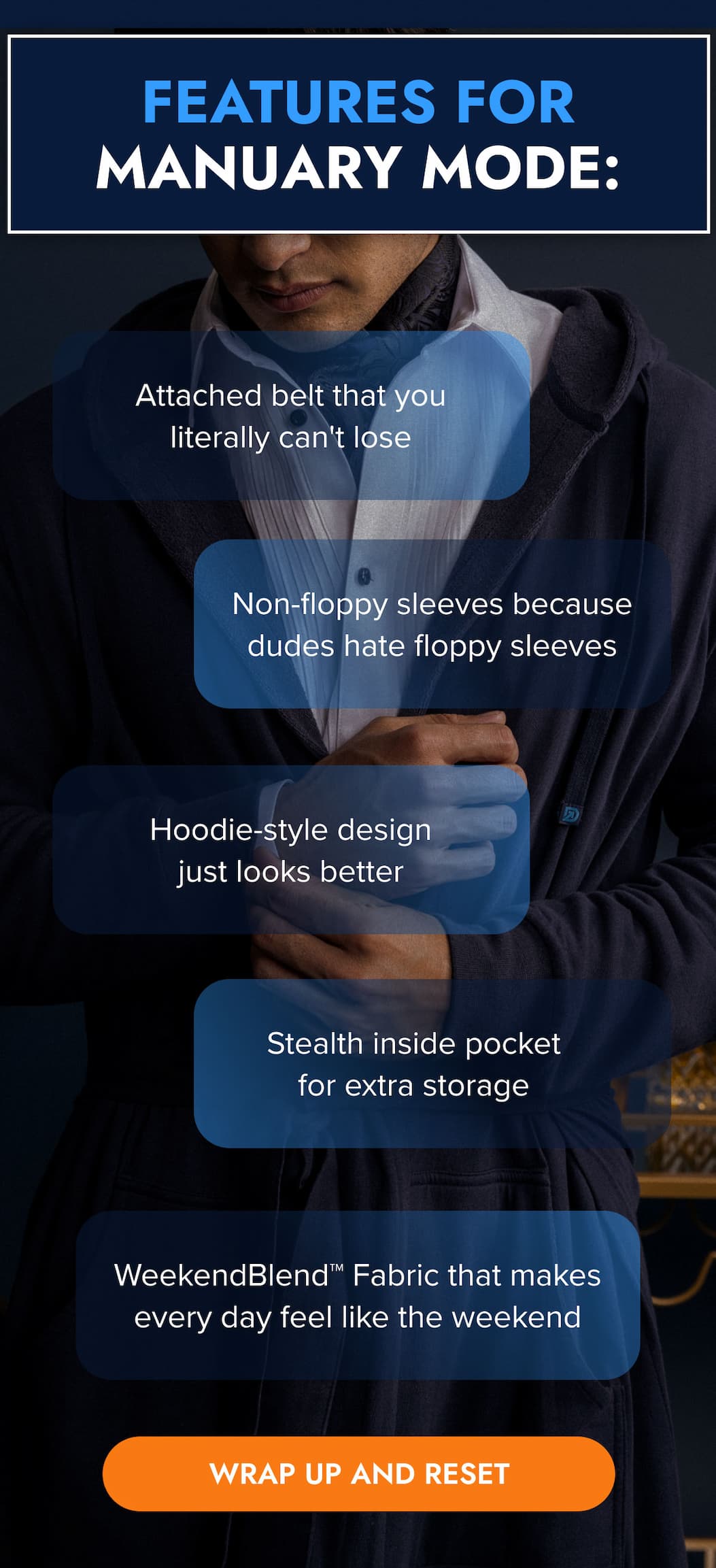 FEATURES FOR MANUARY MODE: ← Attached belt that you literally can't lose ← Non-floppy sleeves because dudes hate floppy sleeves ← WeekendBlend™ Fabric that makes every day feel like the weekend ← Hoodie-style design for extra coverage when it's cold ← Stealth inside pocket for extra storage WRAO UP AND RESET