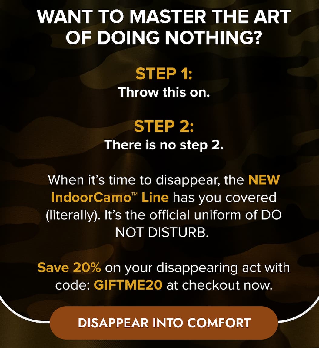 WANT TO MASTER THE ART OF DOING NOTHING? STEP 1: Throw this on. STEP 2: There is no step 2. When it's time to disappear, the NEW IndoorCamo™ Line has you covered (literally). It's the official uniform of DO NOT DISTURB.  Save 20% on your disappearing act with code: GIFTME20 at checkout now. DISAPPEAR INTO COMFORT