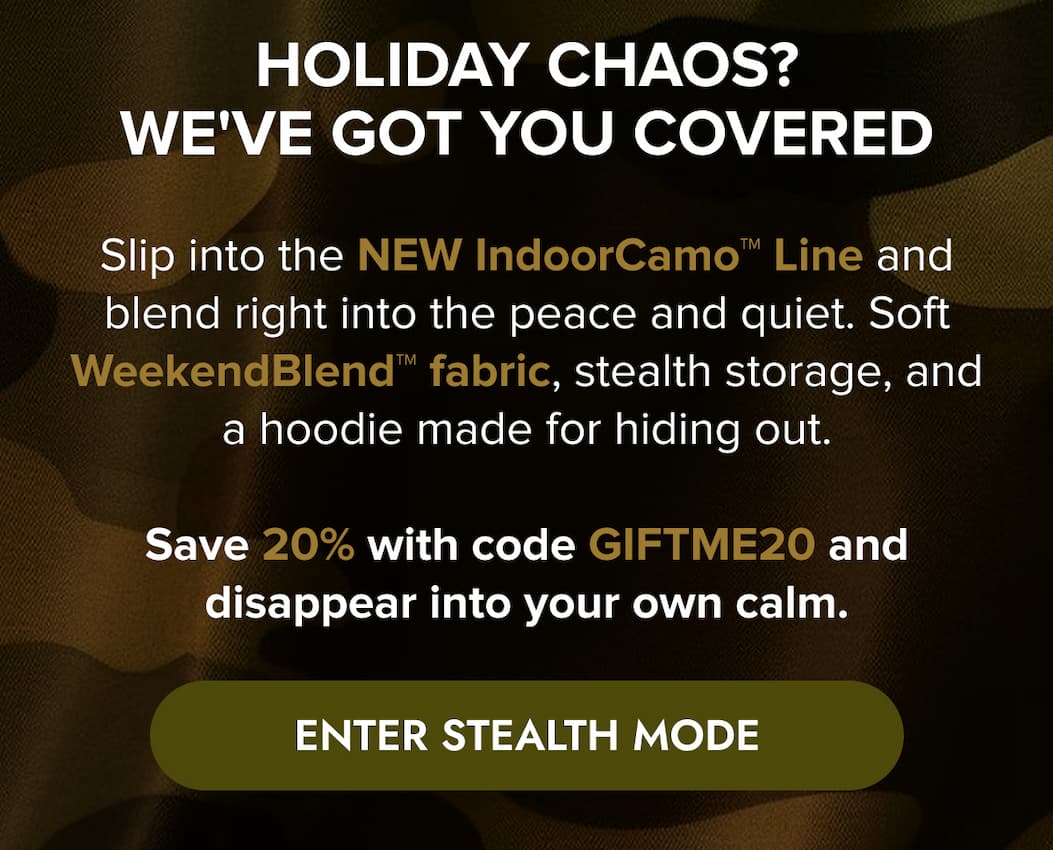 HOLIDAT CHAOS? WE'VE GOT YOU COVERED Slip into the NEW IndoorCamo™ Line and blend right into the peace and quiet. Soft WeekendBlend™ fabric, stealth storage, and a hoodie made for hiding out.  Save 20% with code GIFTME20 and disappear into your own calm. ENTER STEALTH MODE