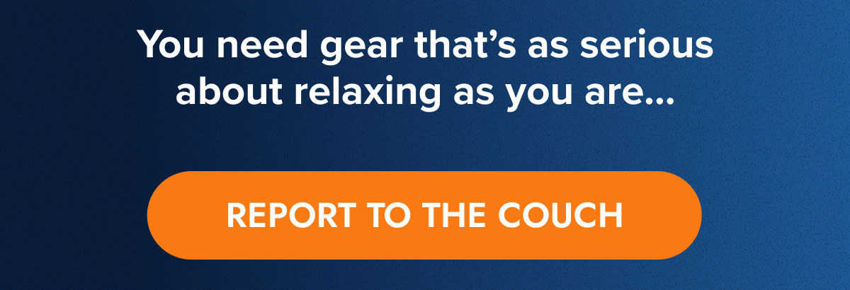 You need gear that's as serious about relaxing as you are… REPORT TO THE COUCH