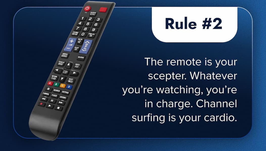 Rule #2: The remote is your scepter. Whatever you're watching, you're in charge. Channel surfing is your cardio.