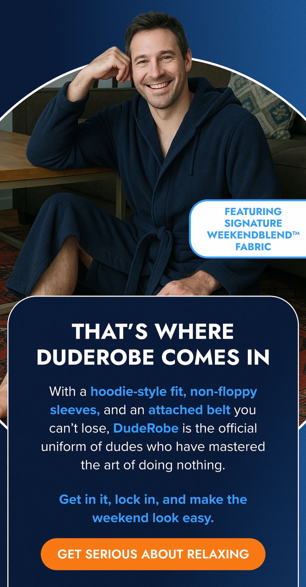 FEATURING SIGNATURE WEEKENDBLEND™ FABRIC THAT'S WHERE DUDEROBE COMES IN With a hoodie-style fit, non-floppy sleeves, and an attached belt you can't lose, DudeRobe is the official uniform of dudes who have mastered the art of doing nothing.  Get in it, lock in, and make the weekend look easy. GET SERIOUS ABOUT RELAXING
