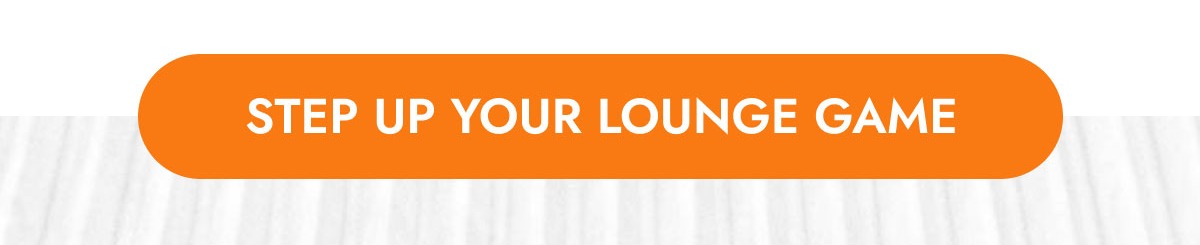 STEP UP YOUR LOUNGE GAME