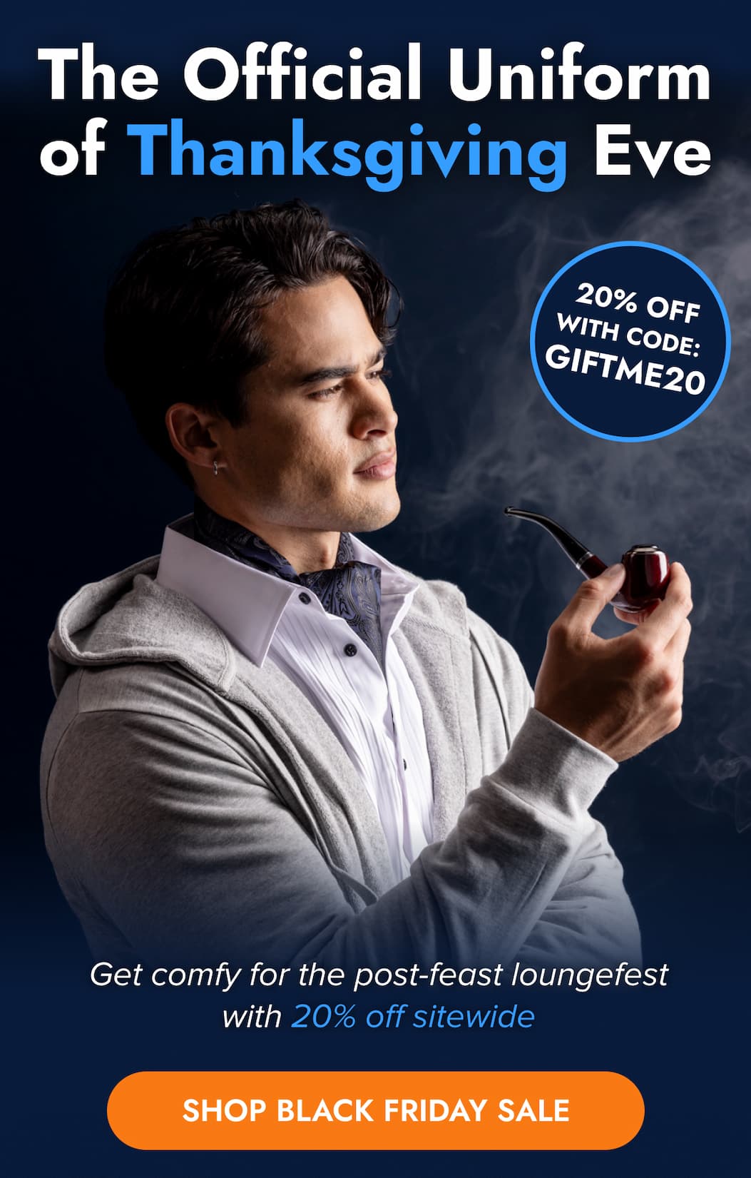 The Official Uniform of Thanksgiving Eve 20% OFF WITH CODE: GIFTME20 Get comfy for the post-feast loungefest with 20% off sitewide SHOP BLACK FRIDAY SALE