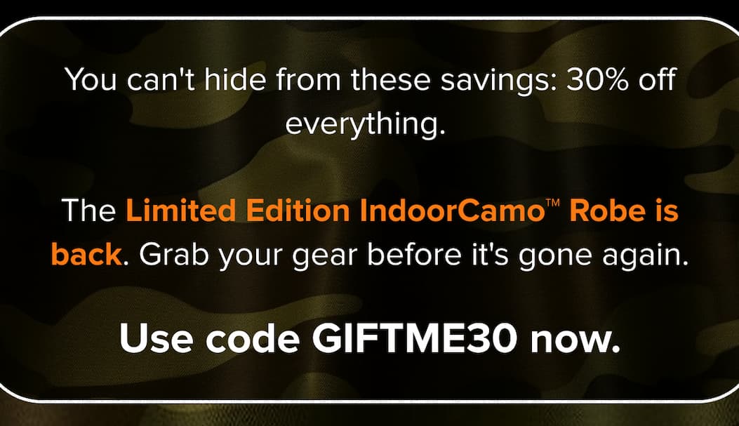 You can't hide from these savings: 30% off everything. The Limited Edition IndoorCamo™ Robe is back. Grab your gear before it's gone again. Use code GIFTME30 now.