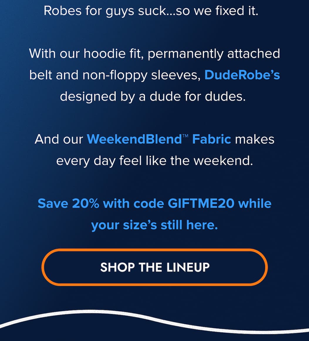 Robes for guys suck... so we fixed them.  With our hoodie fit, permanently attached belt and non-floppy sleeves, DudeRobe's designed by a dude for dudes.  And our WeekendBlend™ Fabric makes every day feel like the weekend.  Save 20% with code GIFTME20 while your size's still here. SHOP THE LINE UP