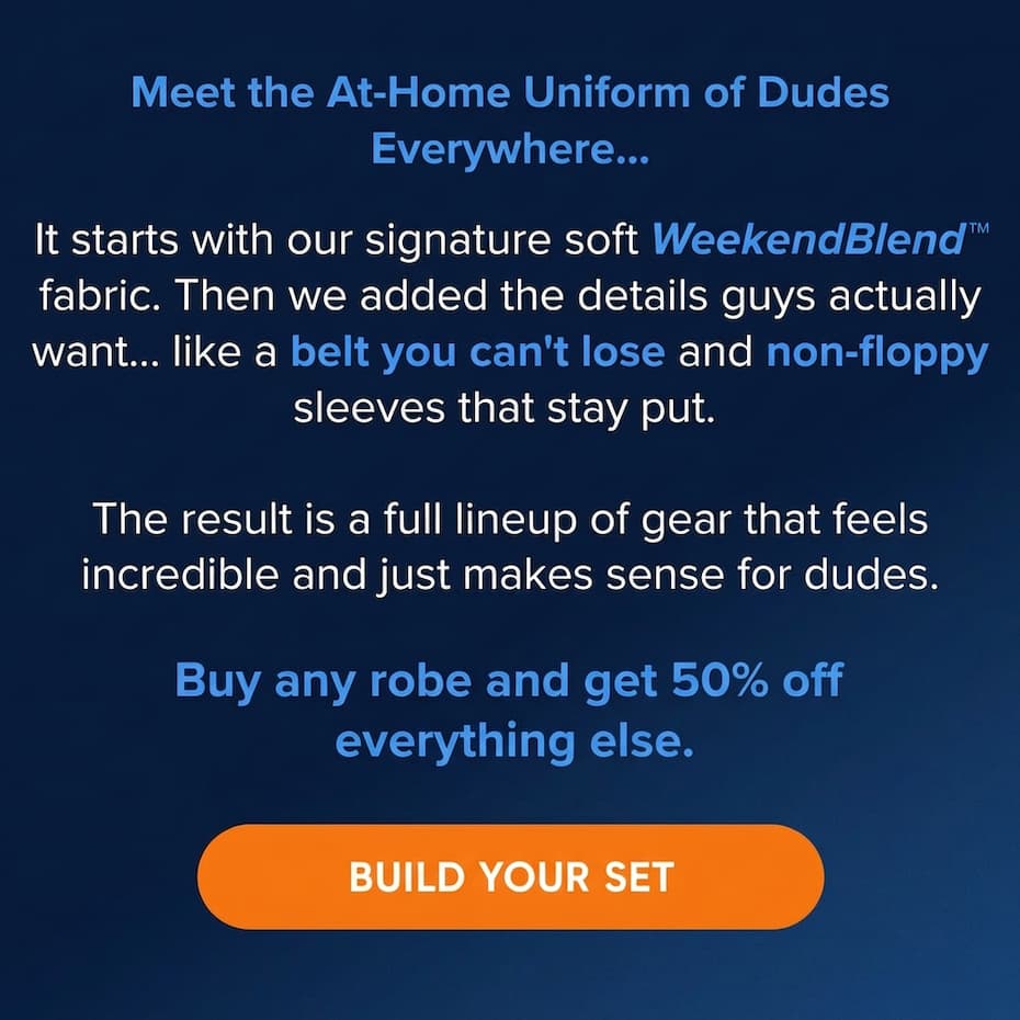 Meet the At-Home Uniform of Dudes Everywhere…  It starts with our signature soft WeekendBlend™ fabric. Then we added the details guys actually want... like a belt you can't lose and non-floppy sleeves that stay put.   The result is a full lineup of gear that feels incredible and just makes sense for dudes.  Claim 30% off yours with code GIFTME30 at checkout. BUILD YOUR SET