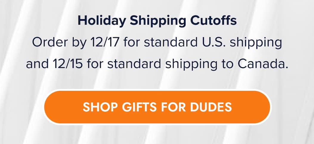 Holiday Shipping Cutoffs Order by 12/17 for standard U.S. shipping and 12/15 for standard shipping to Canada. SHOP GIFTS FOR DUDES