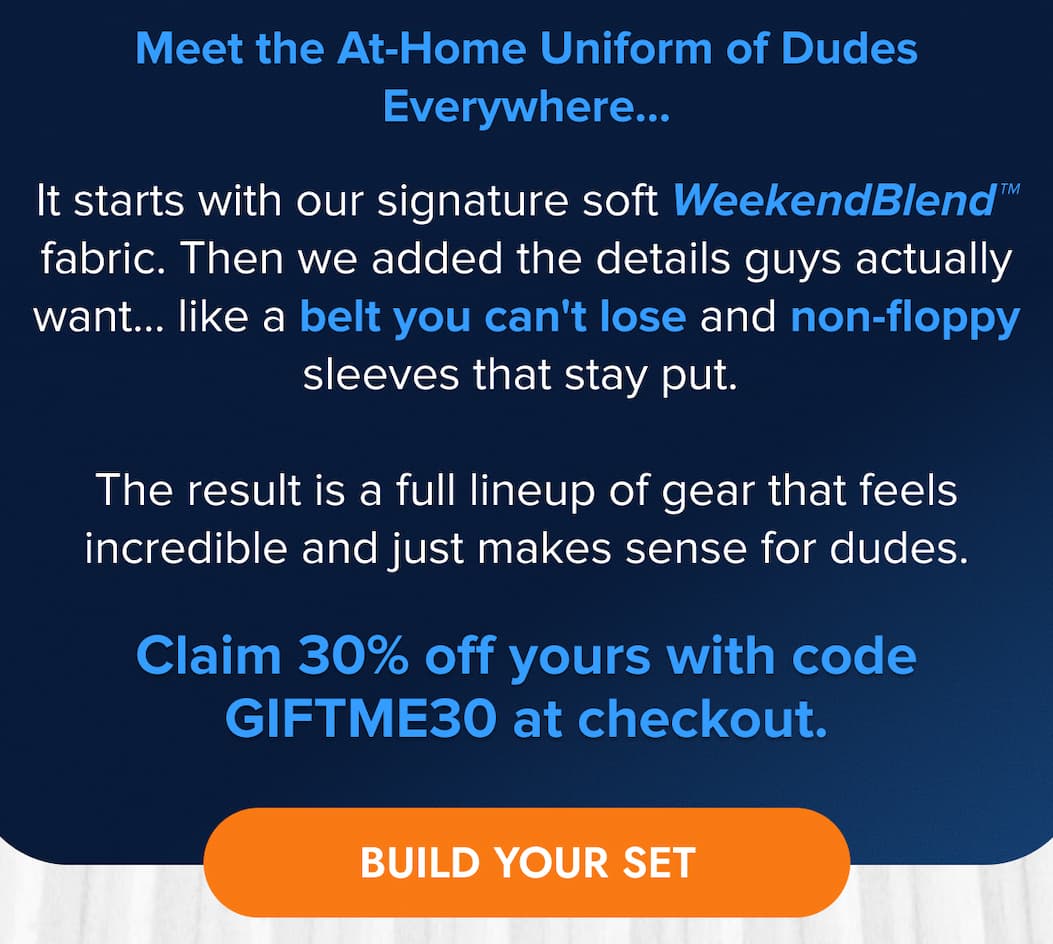Meet the At-Home Uniform of Dudes Everywhere…  It starts with our signature soft WeekendBlend™ fabric. Then we added the details guys actually want... like a belt you can't lose and non-floppy sleeves that stay put.   The result is a full lineup of gear that feels incredible and just makes sense for dudes.  Claim 30% off yours with code GIFTME30 at checkout. BUILD YOUR SET