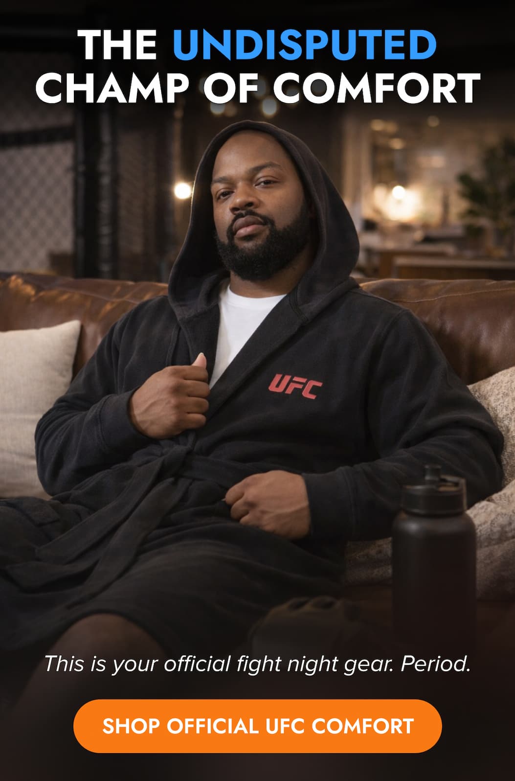 THE UNDISPUTED CHAMP OF COMFORT This is your official fight night gear. Period SHOP OFFICIAL UFC COMFORT