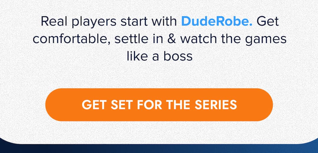 Real players start with DudeRobe. Get comfortable, settle in & watch the games like a boss GET SET FOR THE SERIES
