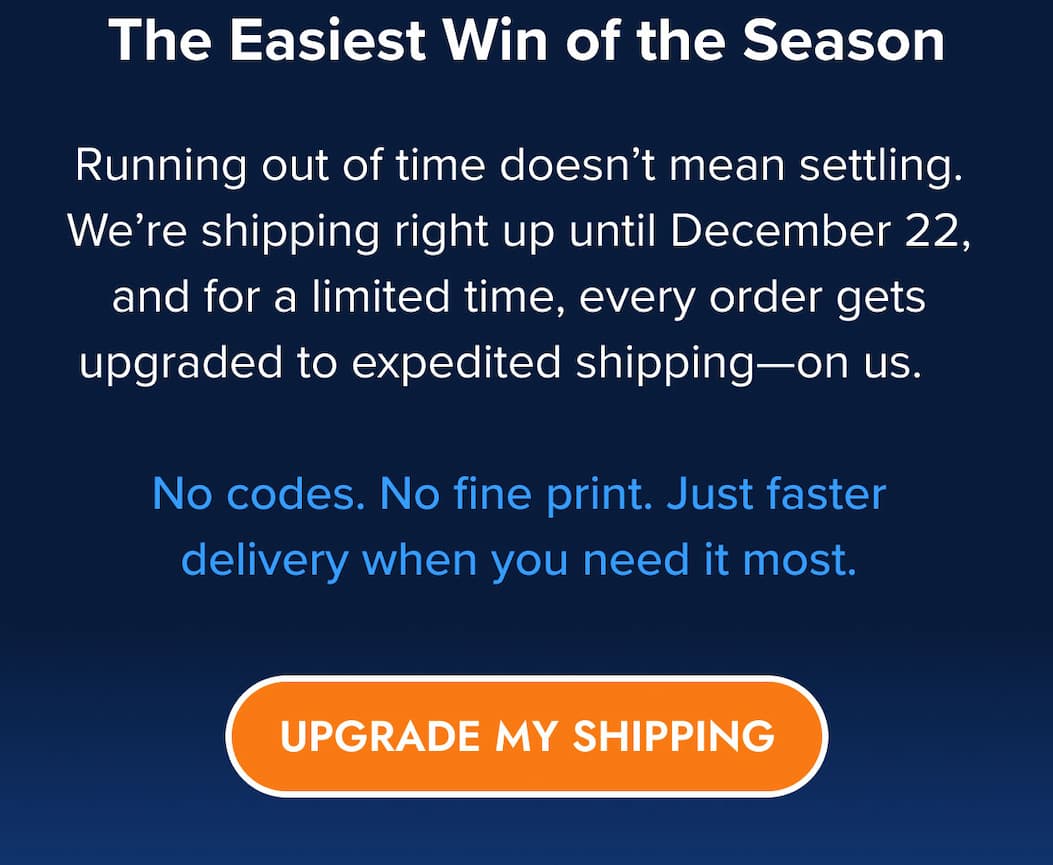 The Easiest Win of the Season Running out of time doesn't mean settling. We're shipping right up until December 22, and for a limited time, every order gets upgraded to expedited shipping—on us.   No codes. No fine print. Just faster delivery when you need it most. UPGRADE MY SHIPPING