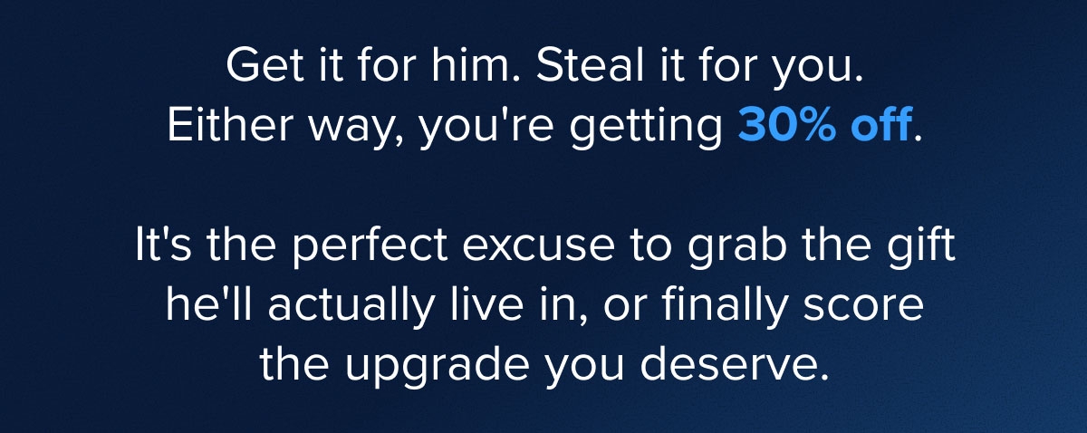 Get it for him. Steal it for you. Either way, you're getting 30% off.   It's the perfect excuse to grab the gift he'll actually live in, or finally score the upgrade you deserve.