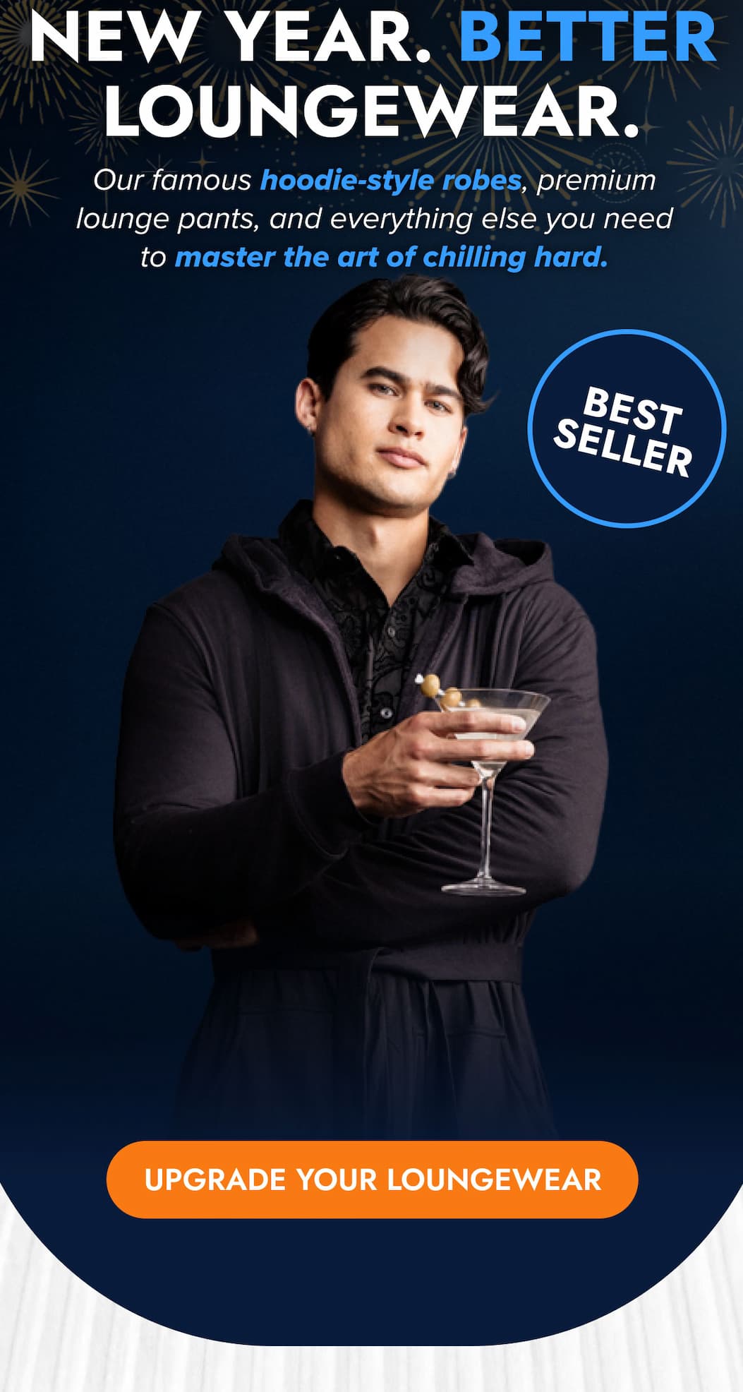 NEW YEAR. BETTER LOUNGEWEAR. Our famous hoodie-style robes, premium lounge pants, and everything else you need to master the art of chilling hard. BEST SELLER UPGRADE YOUR LOUNGEWEAR