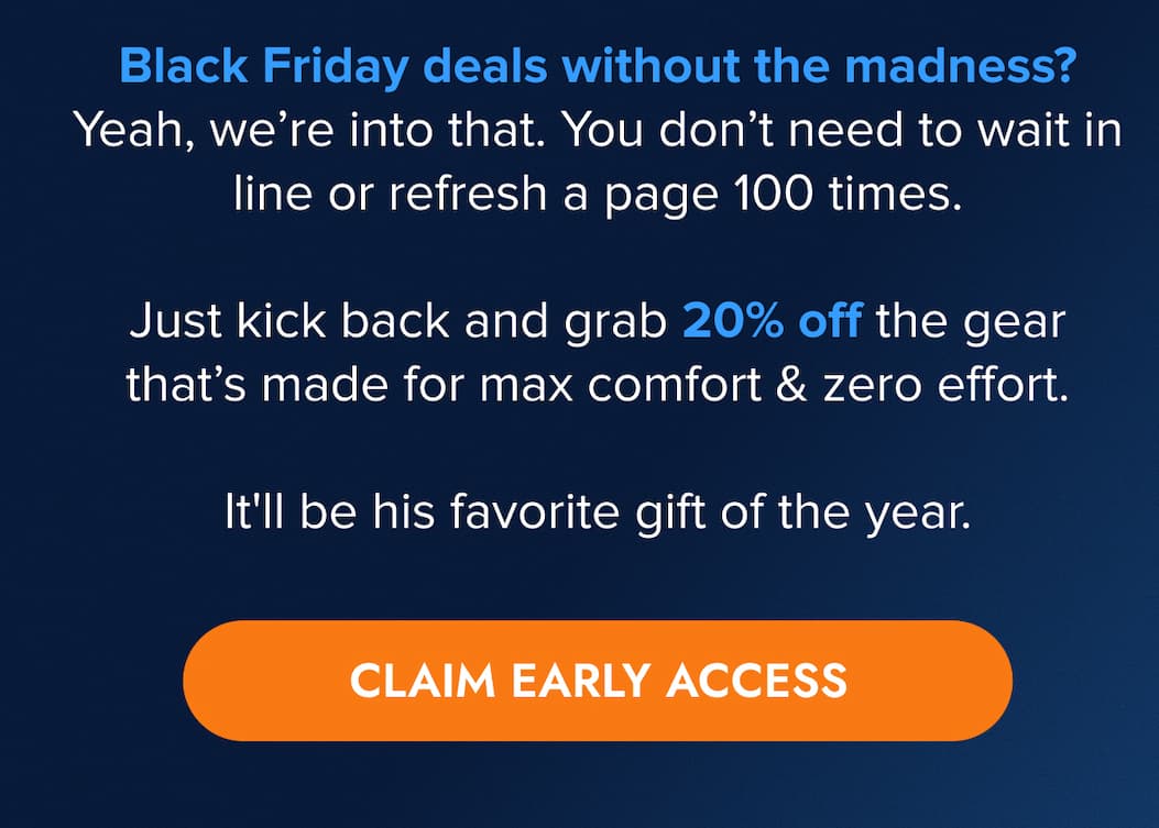 Black Friday deals without the madness? Yeah, we're into that. You don't need to wait in line or refresh a page 100 times.   Just kick back and grab 20% off the gear that's made for max comfort and zero effort.  It'll be his favorite gift of the year. CLAIM EARLY ACCESS