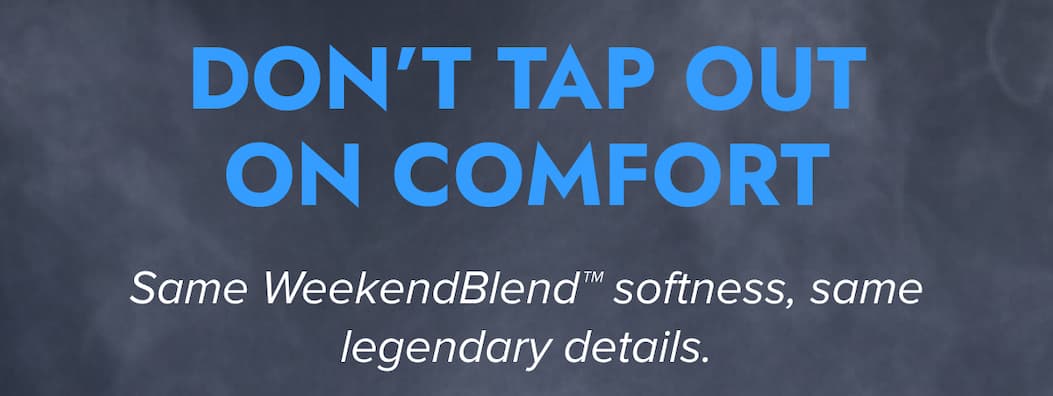 DON'T TAP OUT ON COMFORT Same WeekendBlend softness, same legendary details.
