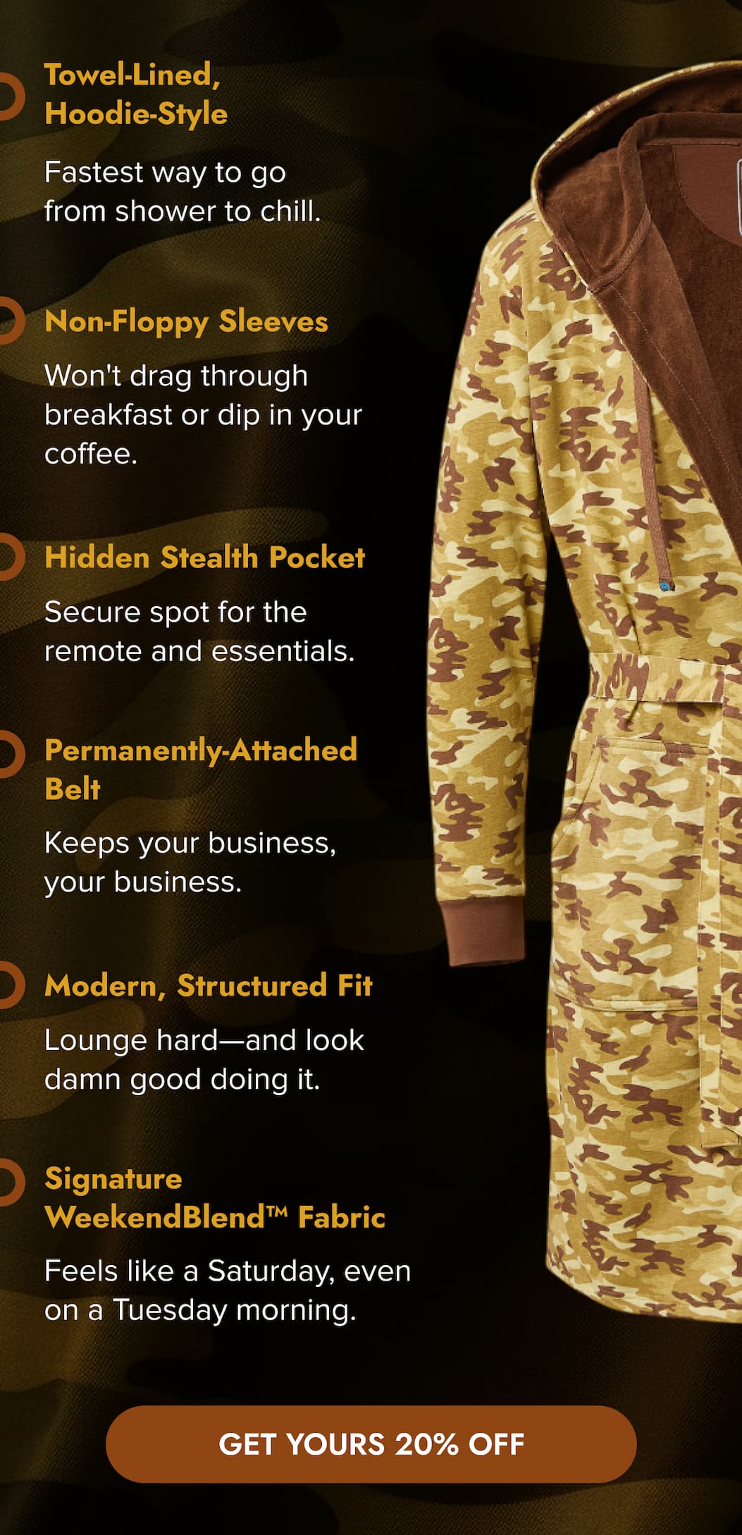 Towel-Lined, Hoodie-Style Fastest way to go from shower to chill.  Non-Floppy Sleeves Won't drag through breakfast or dip in your coffee.  Hidden Stealth Pocket Secure spot for the remote and essentials.   Permanently-Attached Belt Keeps your business, your business.   Modern, Structured Fit Lounge hard—and look damn good doing it.   Signature WeekendBlend™ Fabric Feels like a Saturday, even on a Tuesday morning. GET YOURS 20% OFF