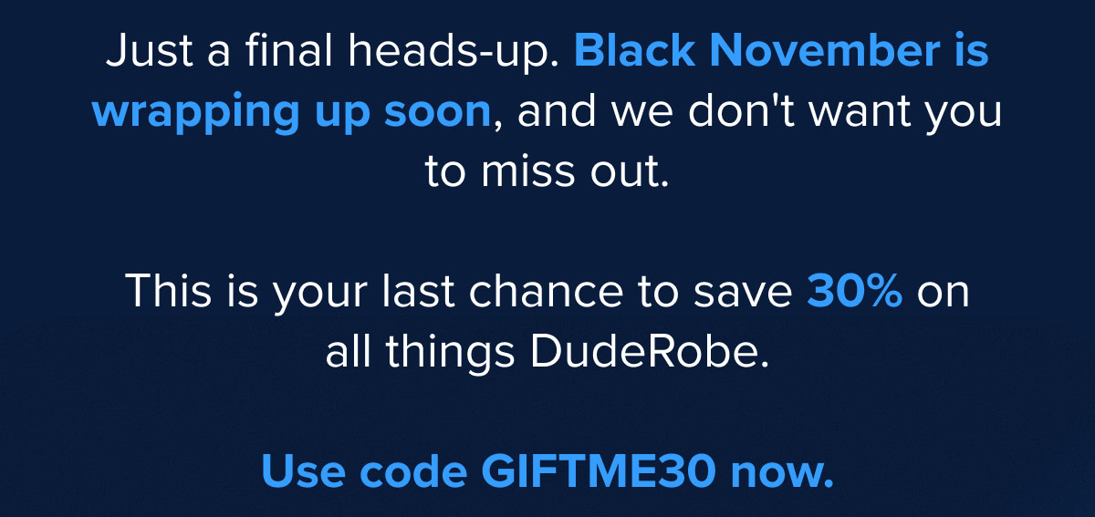 Just a final heads-up. Black November is wrapping up soon, and we don't want you to miss out! This is your last chance to save 30% on all things DudeRobe.Use code GIFTME30 now.