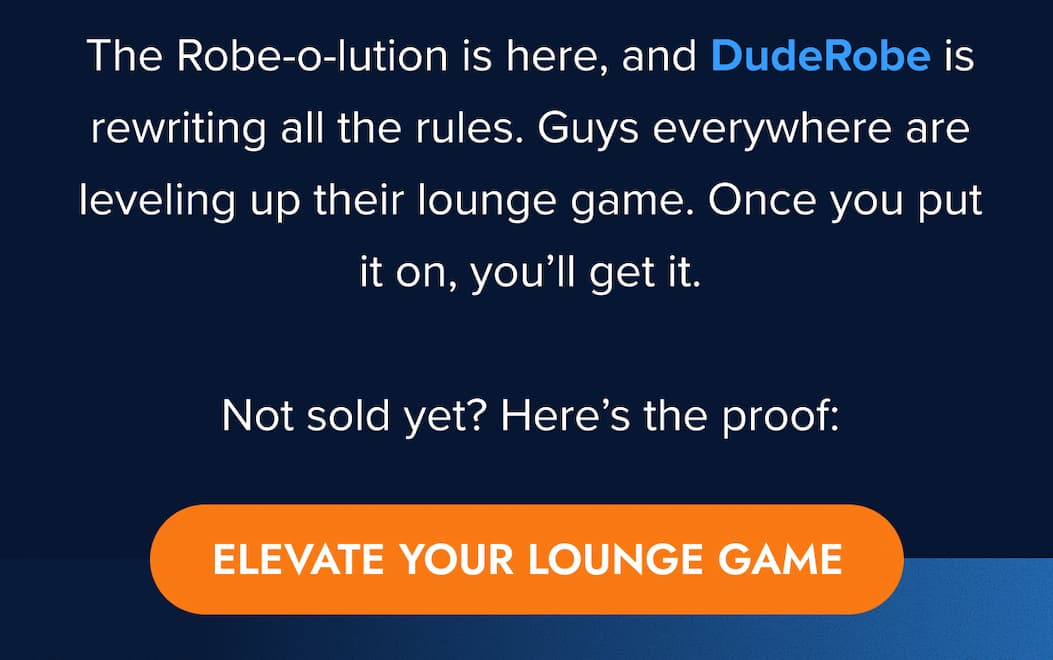 The Robe-o-lution is here, and DudeRobe is rewriting all the rules. Guys everywhere are leveling up their lounge game. Once you put it on, you'll get it.  Not sold yet? Here's the proof: ELEVATE YOUR LOUNGE GAME