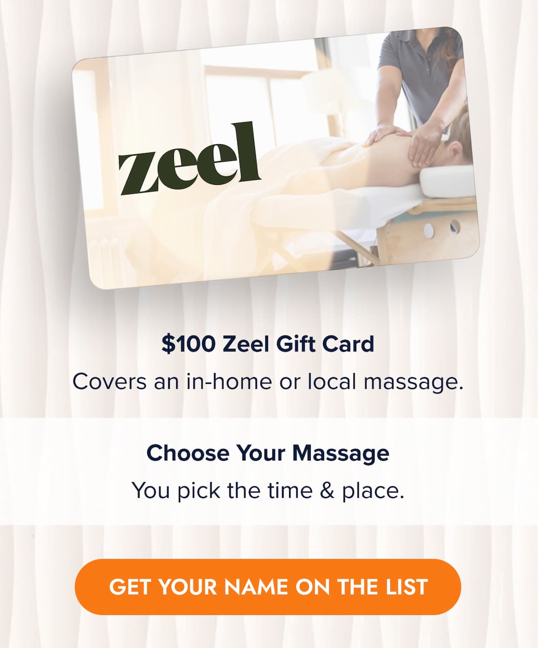 $100 Zeel Gift Card Covers an in-home or local massage.  Choose Your Massage You pick the time & place. GET YOUR NAME ON THE LIST