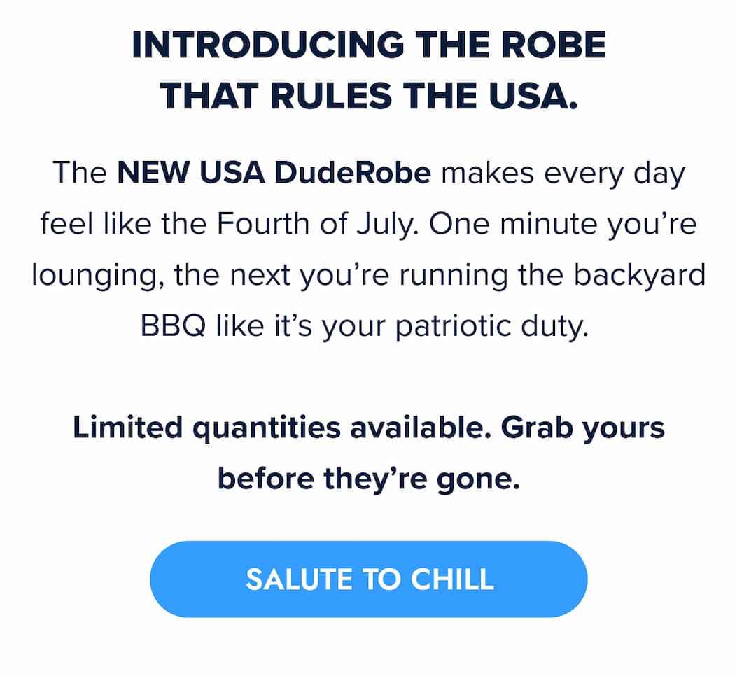 INTRODUCING THE ROBE THAT RULES THE USA. The NEW USA DudeRobe makes every day feel like the Fourth of July, minus the fireworks cleanup. One minute you're lounging, the next you're running the backyard BBQ like it's your patriotic duty. Limited quantities available. Grab yours before they're gone. SALUTE TO CHILL
