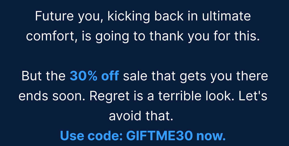 Future you, kicking back in ultimate comfort, is going to thank you for this. But the 30% off sale that gets you there ends soon. Regret is a terrible look. Let's avoid that. Use code: GIFTME30 now.
