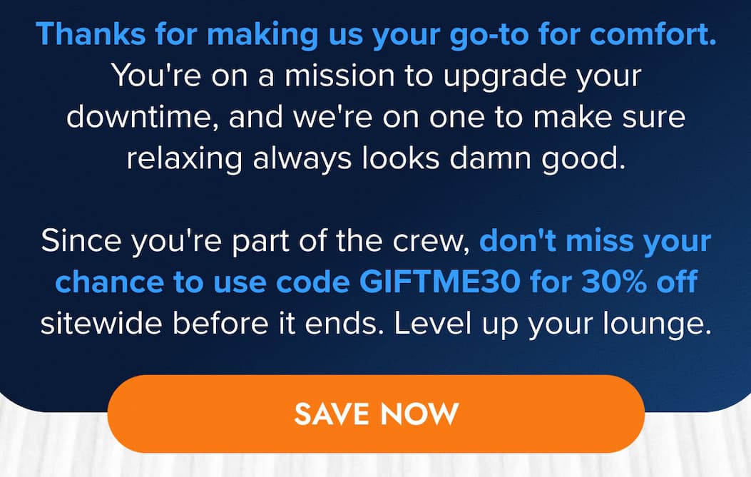 Thanks for making us your go-to for comfort. You're on a mission to upgrade your downtime, and we're on one to make sure relaxing always looks damn good.   Since you're part of the crew, don't miss your chance to use code GIFTME30 for 30% off sitewide before it ends. Level up your lounge. SAVE NOW