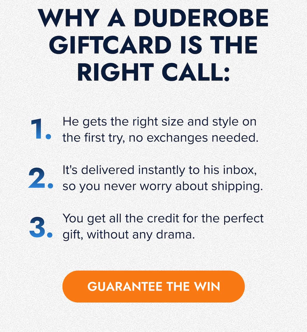 WHY A DUDEROBE GIFTCARD IS THE RIGHT CALL: 1. He gets the right size and style on the first try, no exchanges needed.  2. It's delivered instantly to his inbox, so you never worry about shipping.  3. You get all the credit for the perfect gift, without any drama. GUARANTEE THE WIN