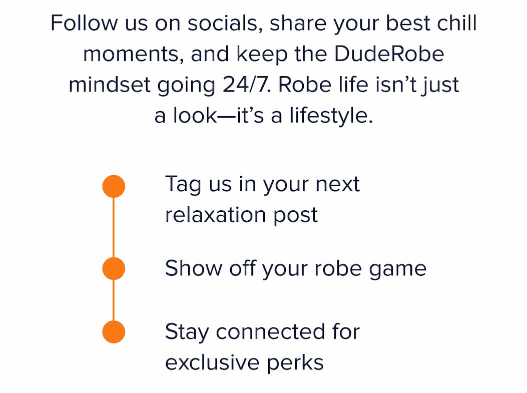 Follow us on socials, share your best chill moments, and keep the DudeRobe mindset going 24/7. Robe life isn't just a look—it's a lifestyle.  ✓ Tag us in your next relaxation post ✓ Show off your robe game ✓ Stay connected for exclusive perks