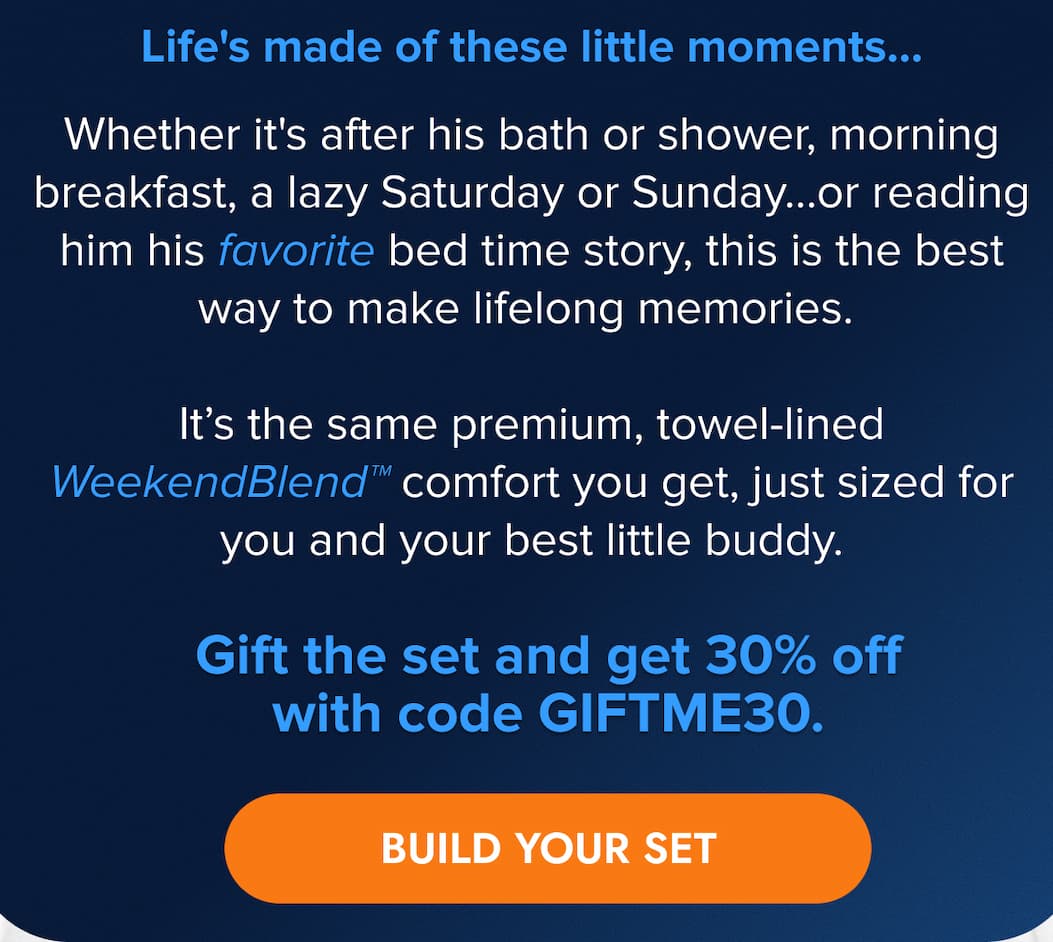 Life's made of these little moments…   Whether it's after his bath or shower, morning breakfast, a lazy Saturday or Sunday...or reading him his favorite bed time story, this is the best way to make lifelong memories.  It's the same premium, towel-lined WeekendBlend™ comfort you get, just sized for you and your best little buddy.   Gift the set and get 30% off with code GIFTME30. BUILD YOUR SET