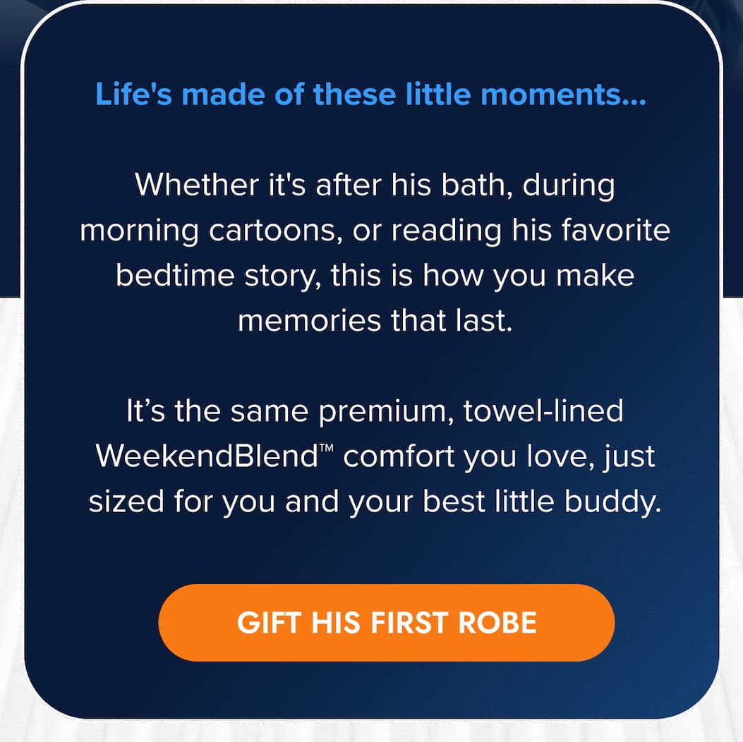 Life's made of these little moments…  Whether it's after his bath, during morning cartoons, or reading his favorite bedtime story, this is how you make memories that last.  It's the same premium, towel-lined WeekendBlend™ comfort you love, just sized for you and your best little buddy. GIFT HIS FIRST ROBE