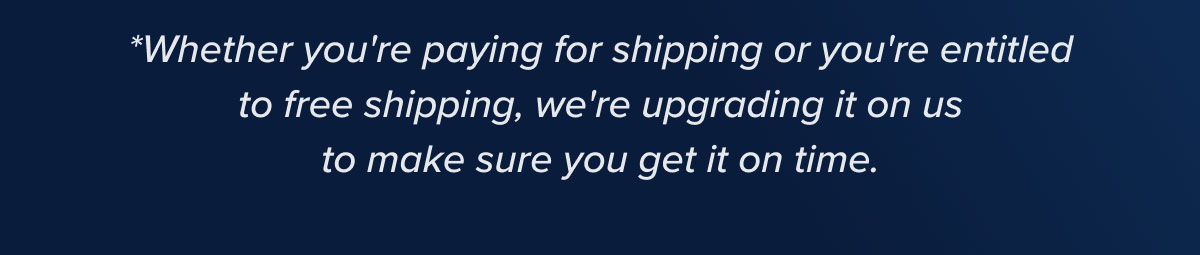 * Whether you're paying for shipping or you're entitled to free shipping, we're upgrading it on us to make sure you get it on time.
