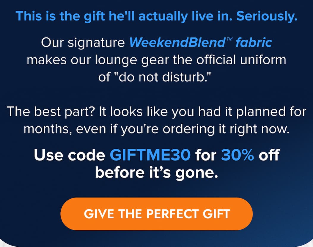 This is the gift he'll actually live in. Seriously.  Our signature WeekendBlend™ fabric makes our lounge gear the official uniform of "do not disturb." The best part? It looks like you had it planned for months, even if you're ordering it right now.   Use code GIFTME30 for 30% off before it's gone. GIVE THE PERFECT GIFT
