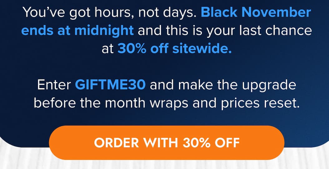 You've got hours, not days. Black November ends at midnight and this is your last chance at 20% off sitewide.  Enter GIFTME30 and make the upgrade before the month wraps and prices reset. ORDER WITH 30% OFF