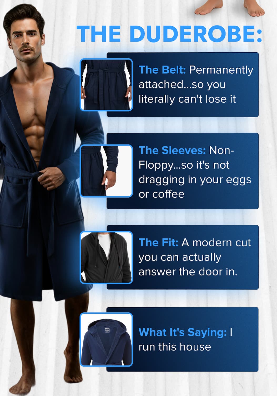 THE DUDEROBE: The Belt: Permanently attached...so you literally can't lose it. The Sleeves: Non-Floppy...so it's not dragging in your eggs or coffee. The Fit: A modern cut you can actually answer the door in. What It's Saying: I run shit (or I run this house)