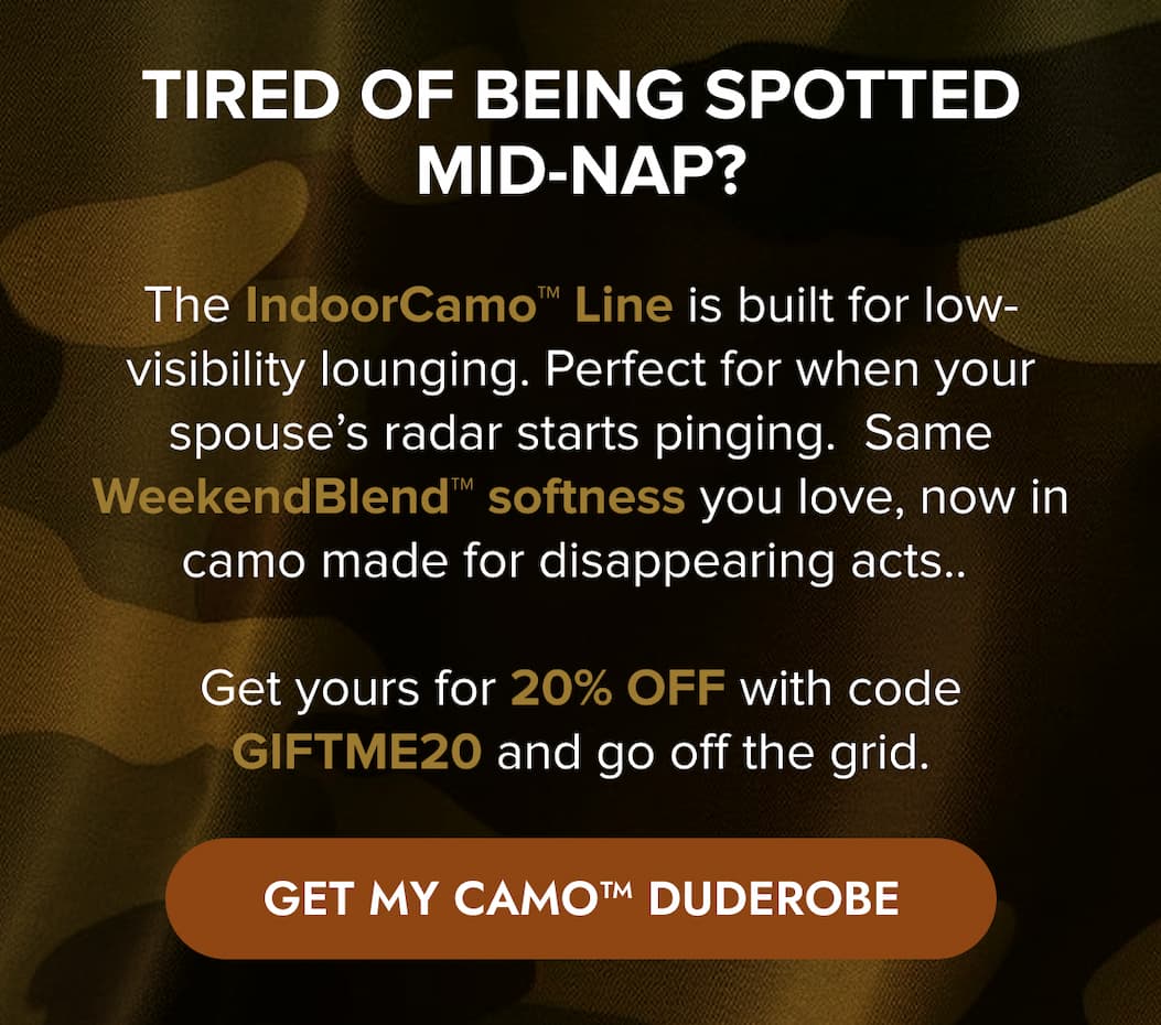 TIRED OF BEING SPOTTED MID-NAP? The IndoorCamo Line was built for low-visibility lounging. Perfect for when your spouse's radar starts pinging. Same WeekendBlend™ softness you love, now in camo made for disappearing acts.  Get yours for 20% off with code GIFTME20 and go off the grid. GET MY CAMO DUDEROBE