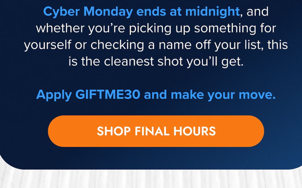Cyber Monday ends at midnight, and whether you're picking up something for yourself or checking a name off your list, this is the cleanest shot you'll get.  Apply GIFTME30 and make your move. SHOP FINAL HOURS