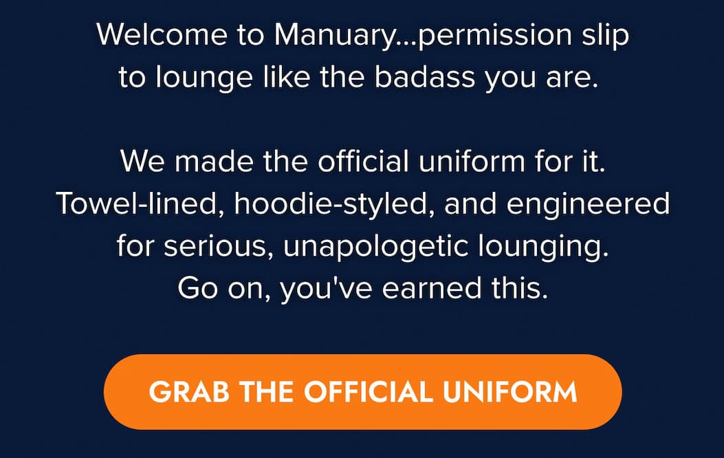 Welcome to Manuary… your official, month-long permission slip to lounge like the badass you are.  We made the official uniform for it. Towel-lined, hoodie-styled, and engineered for serious, unapologetic lounging. Go on, you've earned this. GRAB THE OFFICIAL UNIFORM