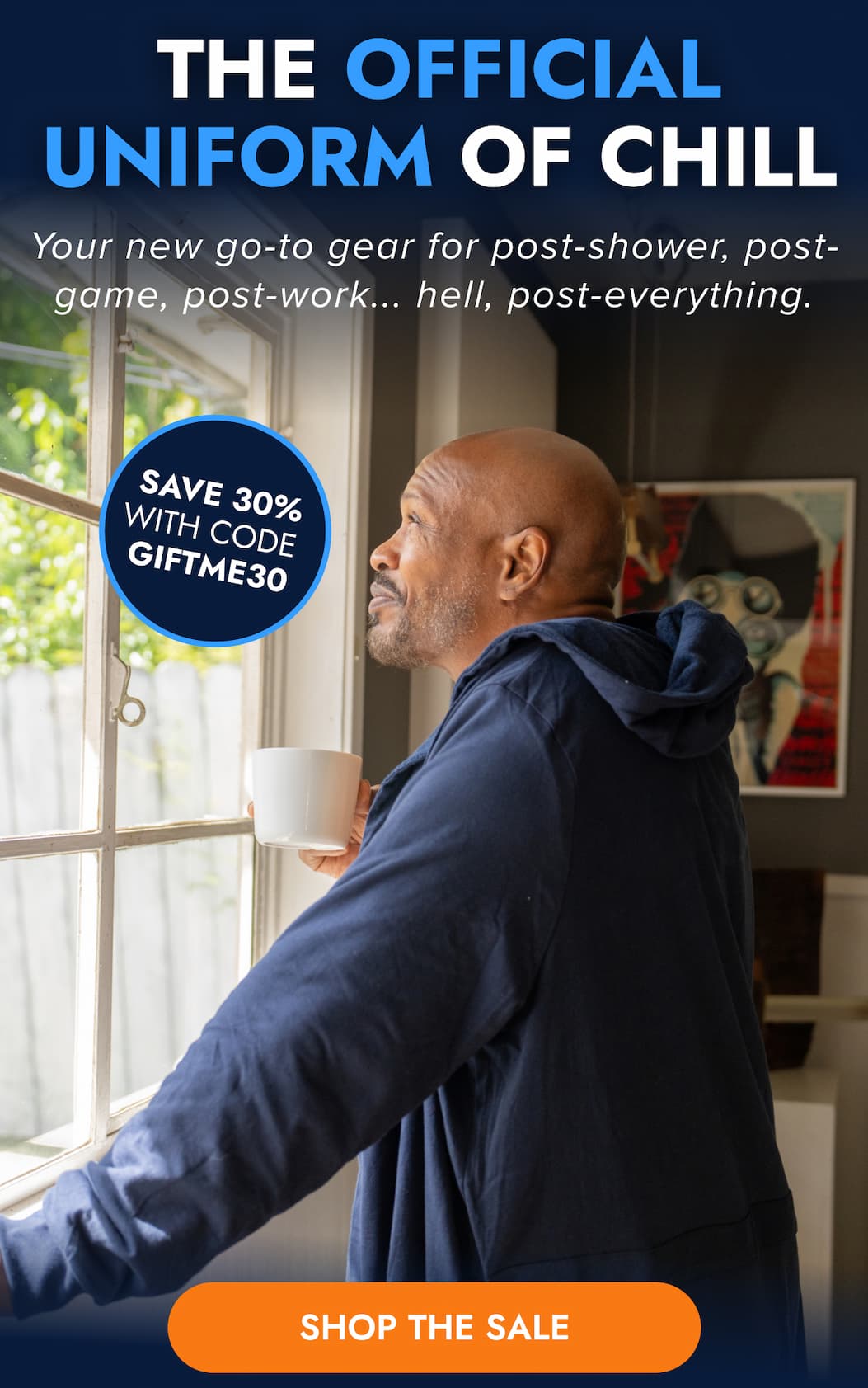 THE OFFICIAL UNIFORM OF CHILL Your new go-to gear for post-shower, post-game, post-work... hell, post-everything. SAVE 30% WITH CODE GIFTME30 SHOP THE SALE