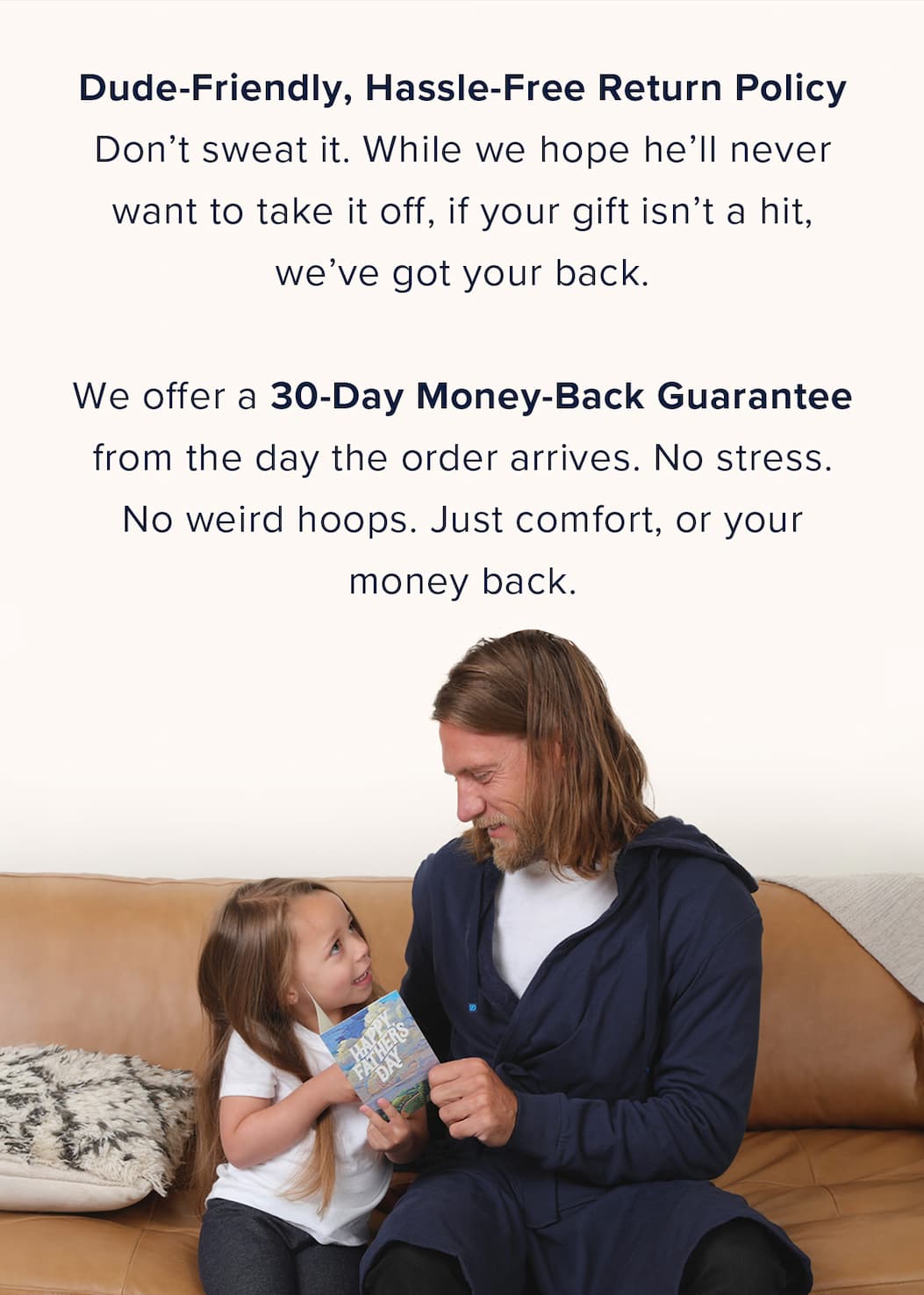 Dude-Friendly, Hassle-Free Return Policy Don't sweat it. While we hope he'll never want to take it off, if your gift isn't a hit, we've got your back.  We offer a 30-Day Money-Back Guarantee  from the day the order arrives. No stress. No weird hoops. Just comfort, or your money back.