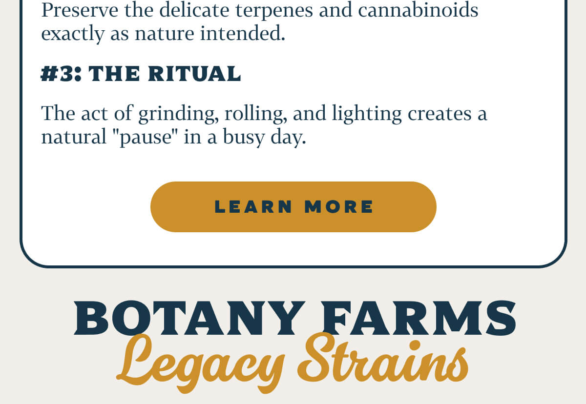 WHY FLOWER?  #1: Immediate Onset  No waiting for digestion. Feel the shift in minutes. #2: Full Spectrum Profile  Preserve the delicate terpenes and cannabinoids exactly as nature intended. #3: The Ritual  The act of grinding, rolling, and lighting creates a natural "pause" in a busy day.