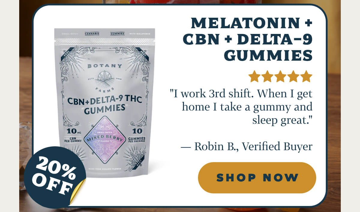 Melatonin + CBN + Delta-9 Gummies "I work 3rd shift. When I get home I take a gummy and sleep great." — Robin B., Verified Buyer