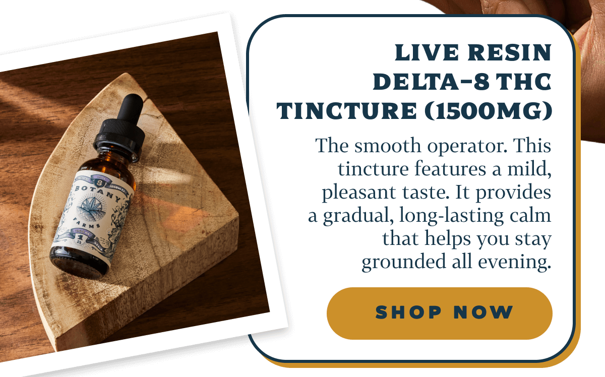 Live Resin Delta-8 THC Tincture (1500mg)  The smooth operator.  This tincture features a mild, pleasant taste. It provides a gradual, long-lasting calm that helps you stay grounded all evening.